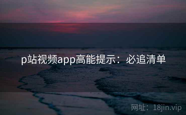 p站视频app高能提示：必追清单