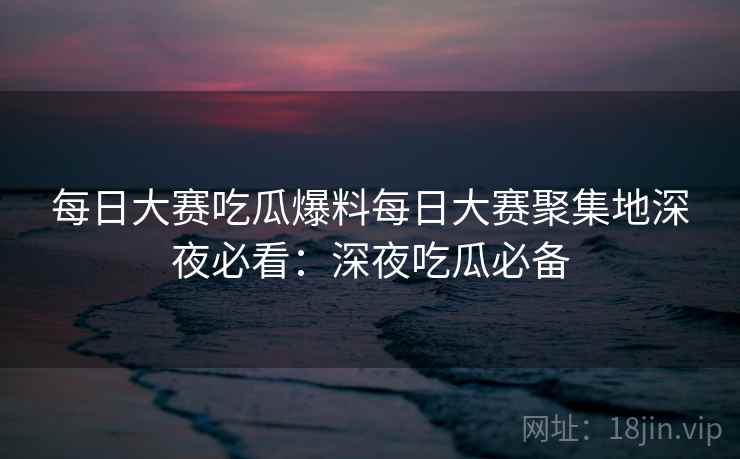 每日大赛吃瓜爆料每日大赛聚集地深夜必看:深夜吃瓜必备 每日大赛吃瓜爆料每日大赛聚集地深夜必看:深夜吃瓜必备