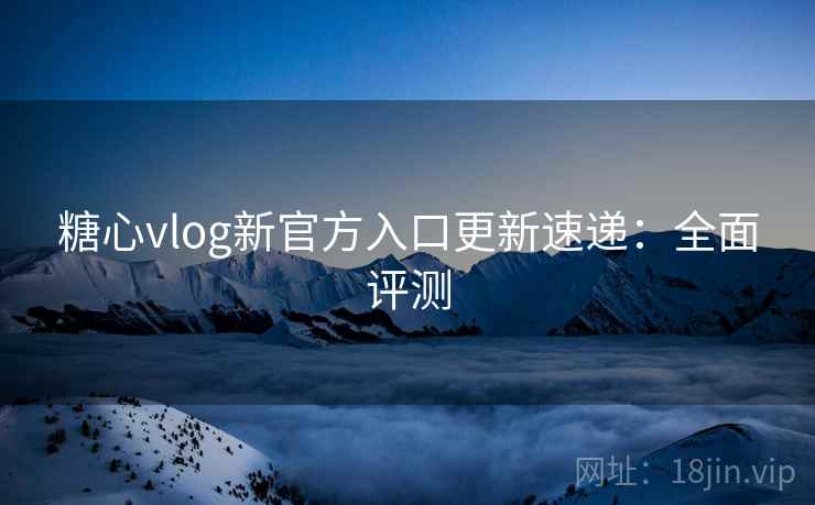 糖心vlog新官方入口更新速递：全面评测