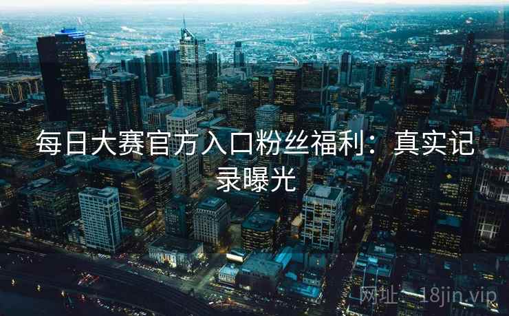 每日大赛官方入口粉丝福利:真实记录曝光 每日大赛官方入口粉丝福利:真实记录曝光