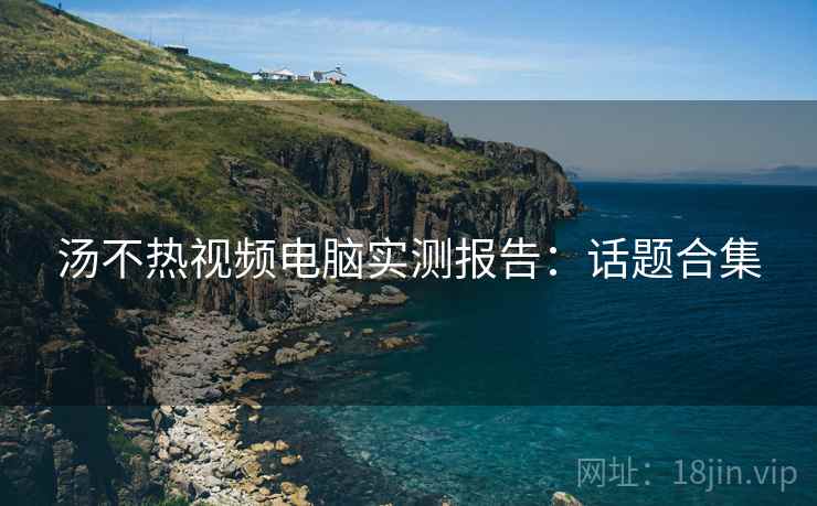 汤不热视频电脑实测报告：话题合集